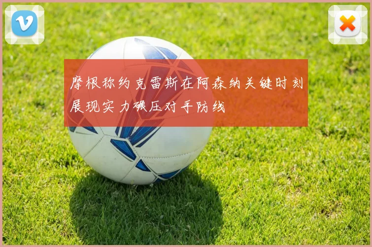 摩根称约克雷斯在阿森纳关键时刻展现实力碾压对手防线