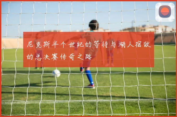 尼克斯半个世纪的等待与湖人宿敌的总决赛传奇之路