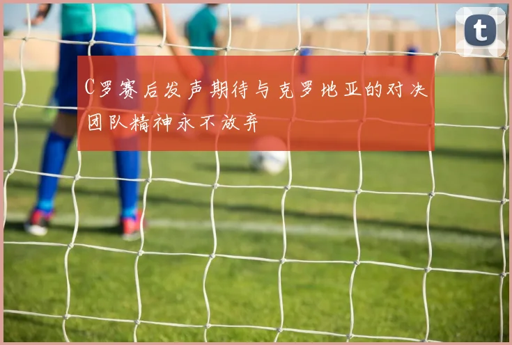 C罗赛后发声期待与克罗地亚的对决团队精神永不放弃