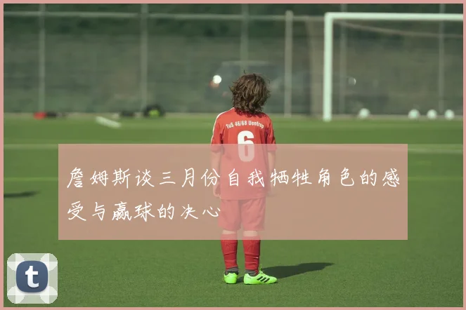 詹姆斯谈三月份自我牺牲角色的感受与赢球的决心