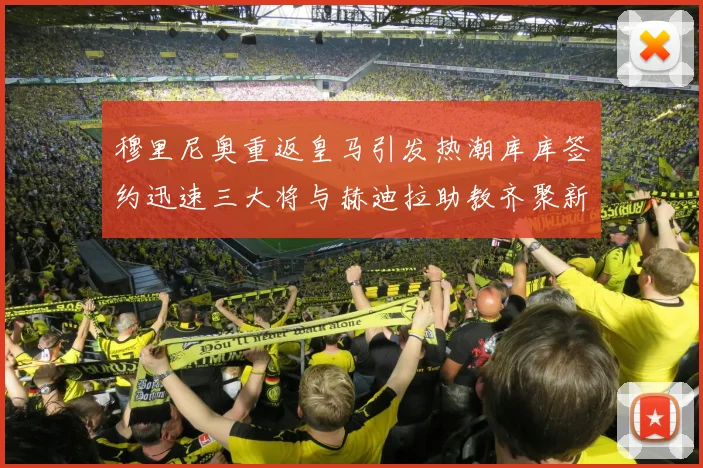 穆里尼奥重返皇马引发热潮库库签约迅速三大将与赫迪拉助教齐聚新阵容