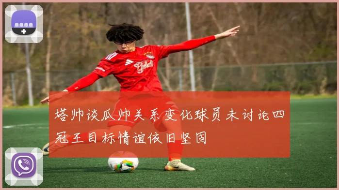 塔帅谈瓜帅关系变化球员未讨论四冠王目标情谊依旧坚固
