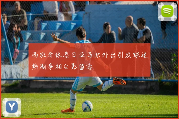 西班牙休息日亚马尔外出引发球迷热潮争相合影留念