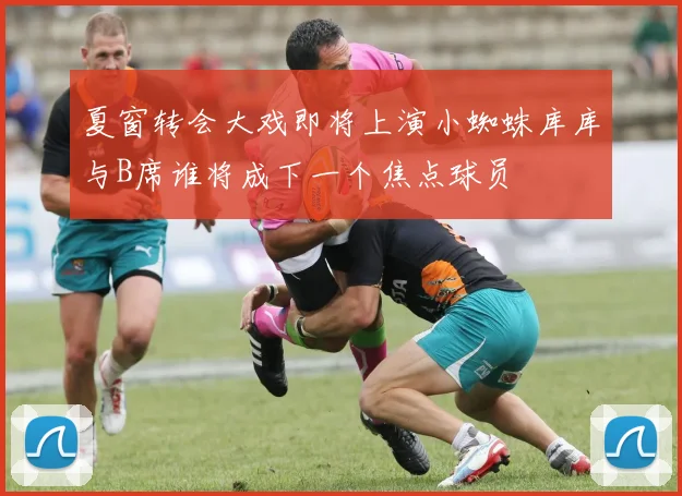 夏窗转会大戏即将上演小蜘蛛库库与B席谁将成下一个焦点球员