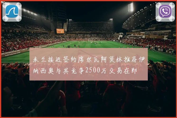 米兰接近签约席尔瓦阿莫林推荐伊纳西奥与其竞争2500万交易在即
