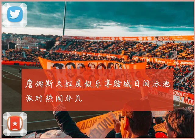 詹姆斯夫妇度假乐享赌城日间泳池派对热闹非凡