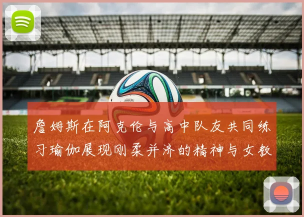 詹姆斯在阿克伦与高中队友共同练习瑜伽展现刚柔并济的精神与女教练合影留念