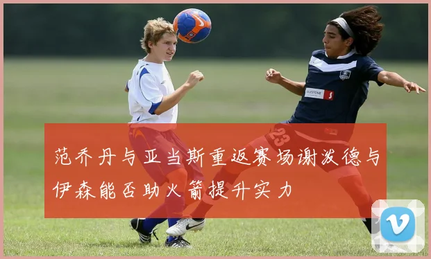 范乔丹与亚当斯重返赛场谢泼德与伊森能否助火箭提升实力