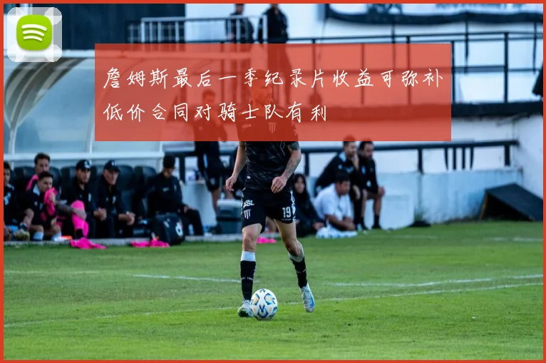 詹姆斯最后一季纪录片收益可弥补低价合同对骑士队有利