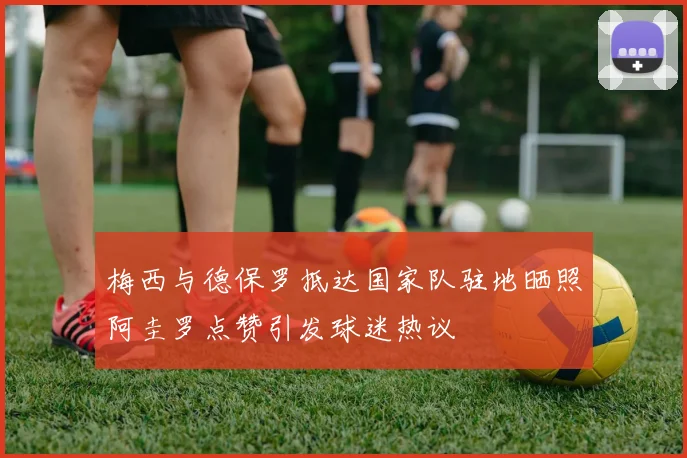 梅西与德保罗抵达国家队驻地晒照阿圭罗点赞引发球迷热议