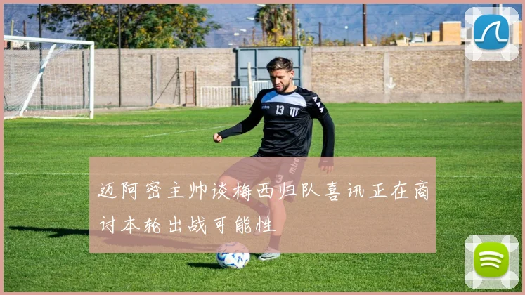 迈阿密主帅谈梅西归队喜讯正在商讨本轮出战可能性