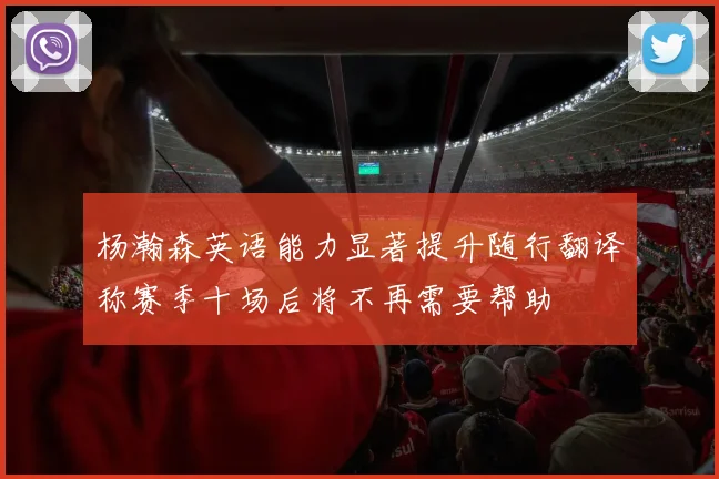 杨瀚森英语能力显著提升随行翻译称赛季十场后将不再需要帮助