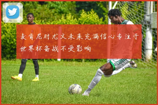 麦肯尼对尤文未来充满信心专注于世界杯备战不受影响