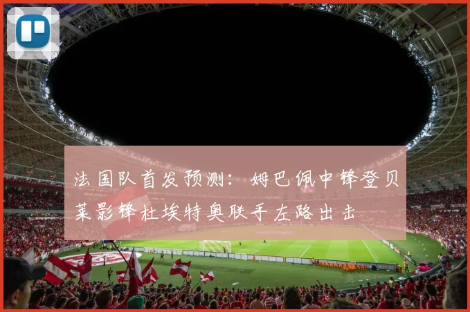 法国队首发预测：姆巴佩中锋登贝莱影锋杜埃特奥联手左路出击