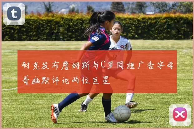耐克发布詹姆斯与C罗同框广告字母哥幽默评论两位巨星