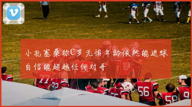 小孔塞桑称C罗无惧年龄依然能进球自信能超越任何对手