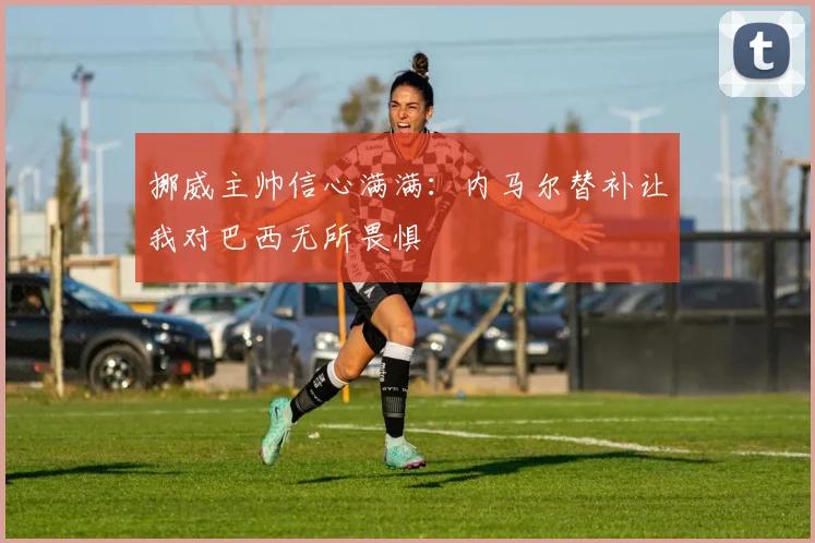 挪威主帅信心满满：内马尔替补让我对巴西无所畏惧
