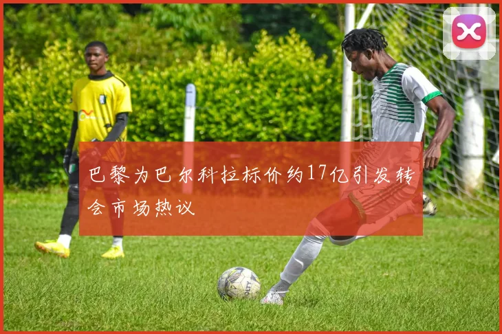 巴黎为巴尔科拉标价约17亿引发转会市场热议