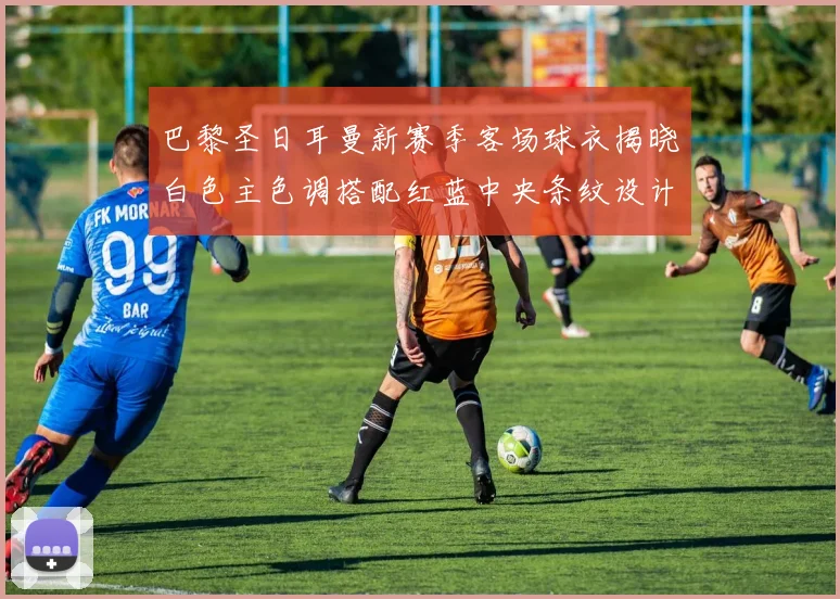 巴黎圣日耳曼新赛季客场球衣揭晓白色主色调搭配红蓝中央条纹设计