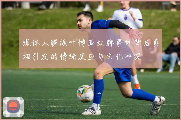 媒体人解读叶博亚红牌事件背后真相引发的情绪反应与文化冲突